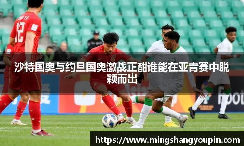 沙特国奥与约旦国奥激战正酣谁能在亚青赛中脱颖而出