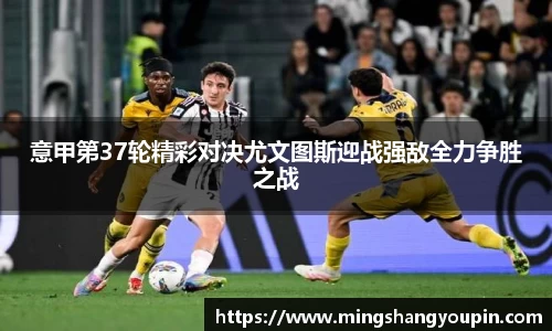 意甲第37轮精彩对决尤文图斯迎战强敌全力争胜之战