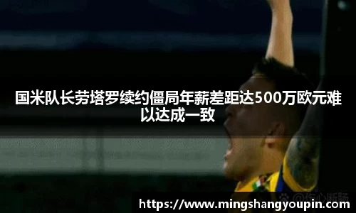 国米队长劳塔罗续约僵局年薪差距达500万欧元难以达成一致